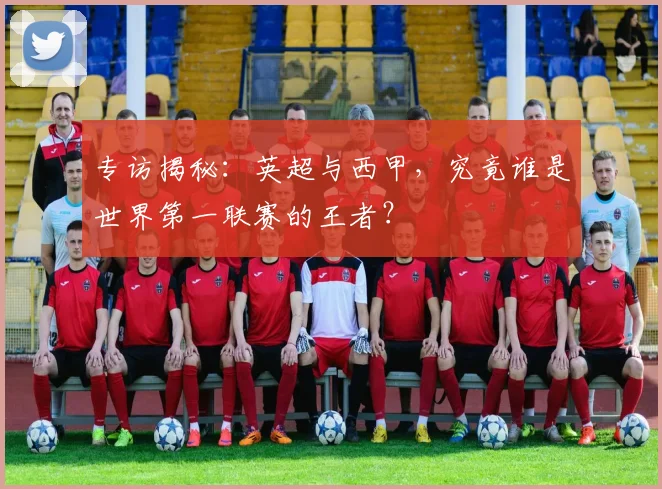 专访揭秘:英超与西甲,究竟谁是世界第一联赛的王者?