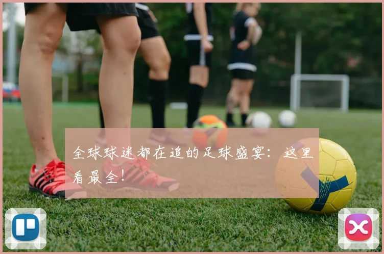 全球球迷都在追的足球盛宴:这里看最全!