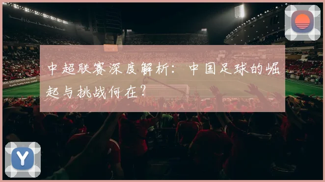 中超联赛深度解析:中国足球的崛起与挑战何在?