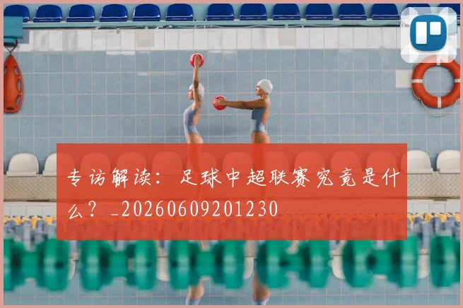 专访解读：足球中超联赛究竟是什么？_20260609201230