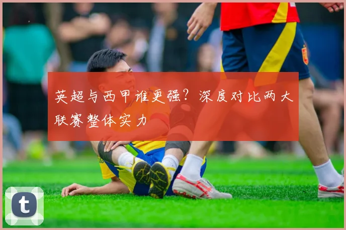 英超与西甲谁更强?深度对比两大联赛整体实力