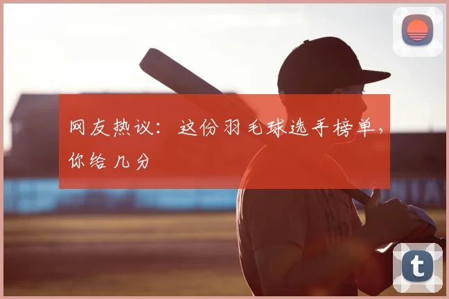 网友热议：这份羽毛球选手榜单，你给几分