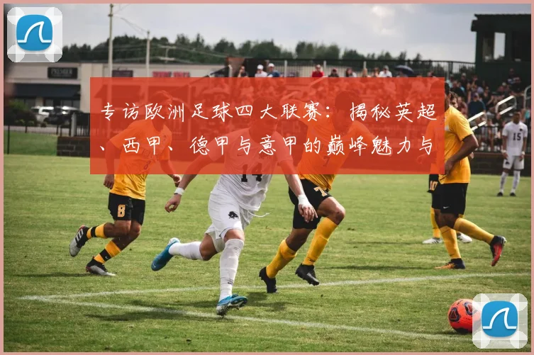 专访欧洲足球四大联赛：揭秘英超、西甲、德甲与意甲的巅峰魅力与商业帝国
