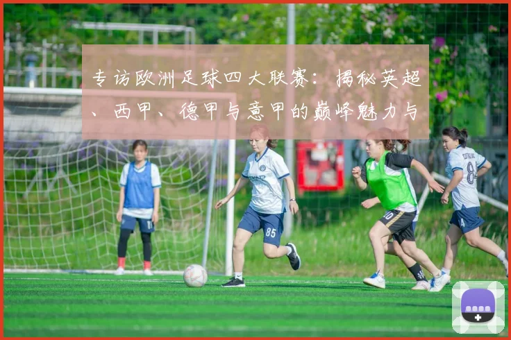 专访欧洲足球四大联赛：揭秘英超、西甲、德甲与意甲的巅峰魅力与商业帝国