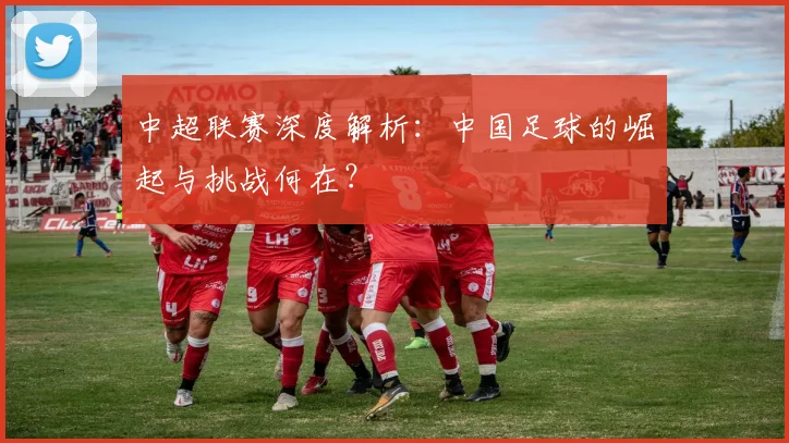 中超联赛深度解析:中国足球的崛起与挑战何在?